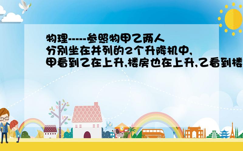 物理-----参照物甲乙两人分别坐在并列的2个升降机中,甲看到乙在上升,楼房也在上升,乙看到楼房在上升,甲在下降,如果以地面为参照物,那么甲乙是上升还是下降那是甲下降的快还是乙