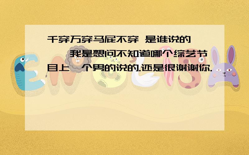 千穿万穿马屁不穿 是谁说的噢噢,我是想问不知道哪个综艺节目上一个男的说的.还是很谢谢你.