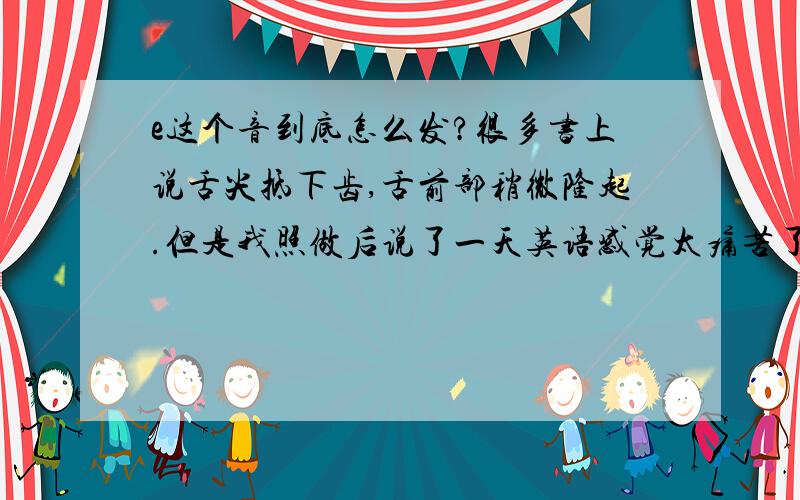 e这个音到底怎么发?很多书上说舌尖抵下齿,舌前部稍微隆起.但是我照做后说了一天英语感觉太痛苦了,把舌尖抵到下齿太难受了.有的书说不要抵得太紧,但是很难控制不抵得太紧,这个音到底