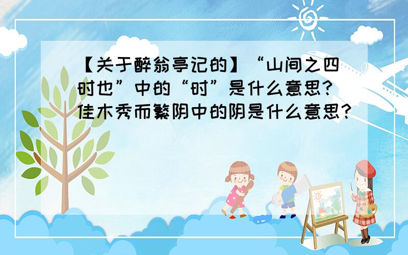 【关于醉翁亭记的】“山间之四时也”中的“时”是什么意思?佳木秀而繁阴中的阴是什么意思?