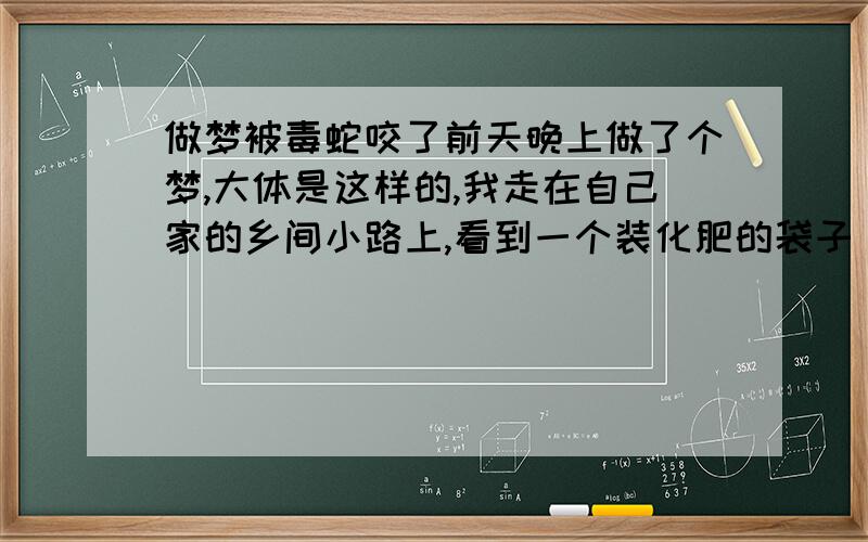 做梦被毒蛇咬了前天晚上做了个梦,大体是这样的,我走在自己家的乡间小路上,看到一个装化肥的袋子(我知道那是装蛇的袋子),没怎么在意,继续往回走,见到以堆蛇!也没什么感觉,就继续往前走