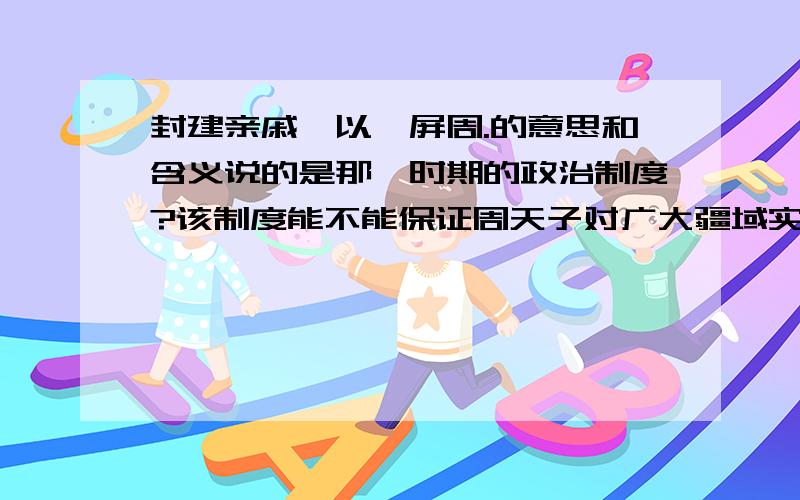 封建亲戚,以藩屏周.的意思和含义说的是那一时期的政治制度?该制度能不能保证周天子对广大疆域实行长久牢固的统治,为什么?问题有点多,知道多少就说多少,