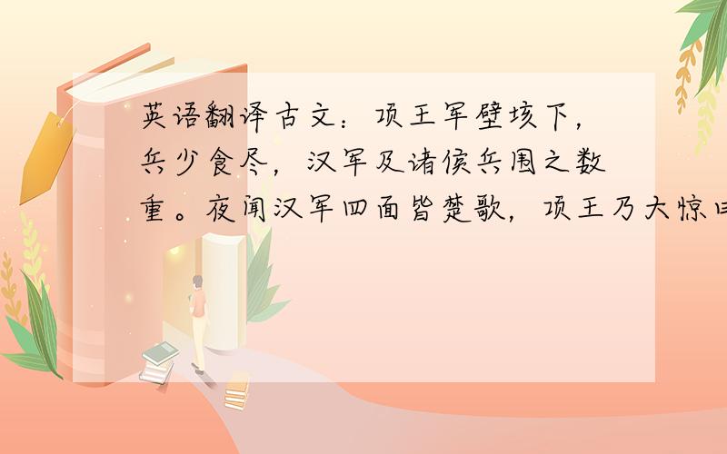 英语翻译古文：项王军壁垓下，兵少食尽，汉军及诸侯兵围之数重。夜闻汉军四面皆楚歌，项王乃大惊曰：“汉皆已得楚乎？是何楚人之多也①！”项王则夜起，饮帐中。有美人名虞，常幸