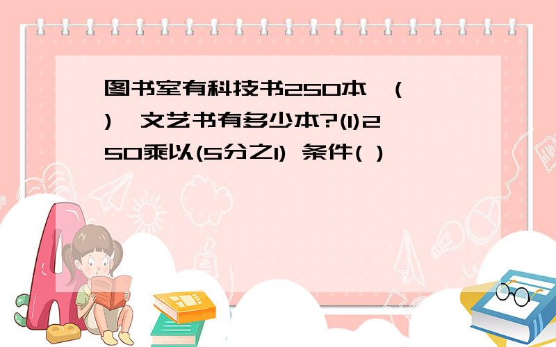 图书室有科技书250本,( ),文艺书有多少本?(1)250乘以(5分之1) 条件( )