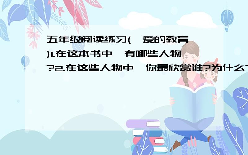 五年级阅读练习(《爱的教育》)1.在这本书中,有哪些人物?2.在这些人物中,你最欣赏谁?为什么?（结合书中人物的故事来说,可以摘抄精彩的段落） 3.在书中讲述了100多个小故事,哪一个给你留下