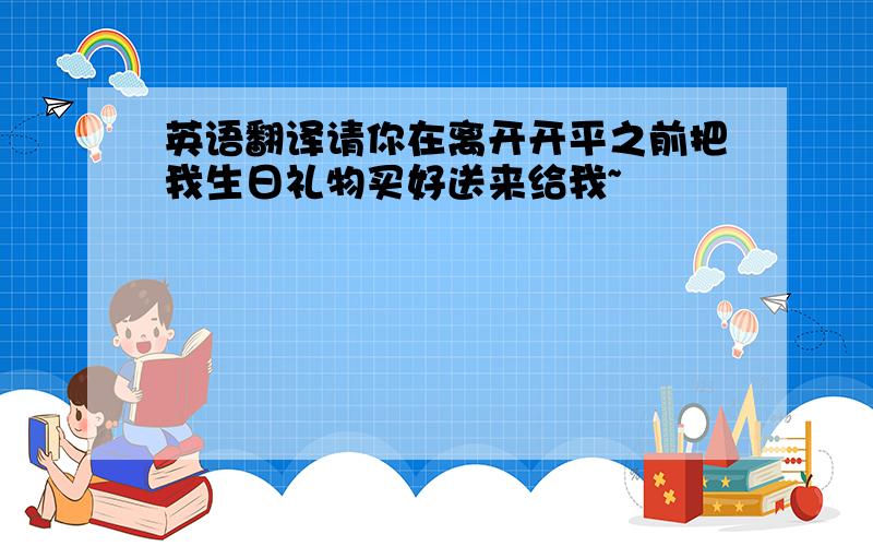 英语翻译请你在离开开平之前把我生日礼物买好送来给我~