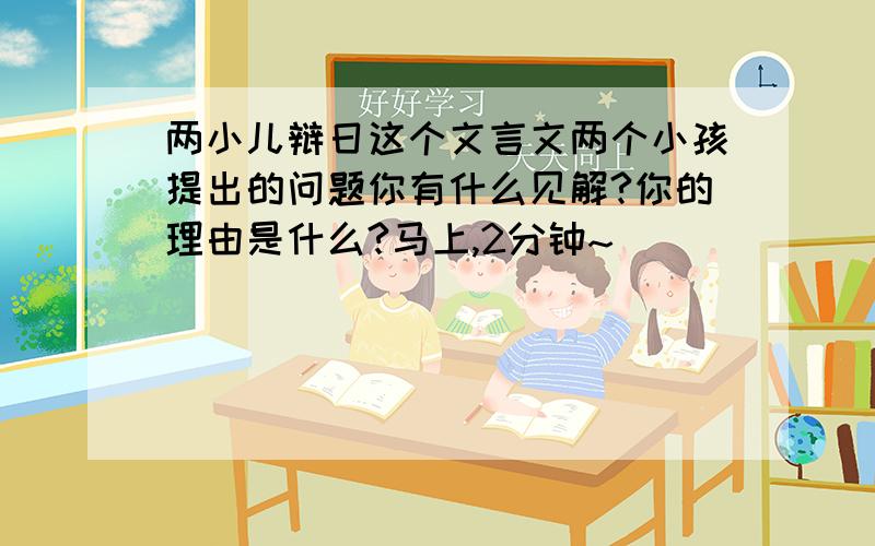 两小儿辩日这个文言文两个小孩提出的问题你有什么见解?你的理由是什么?马上,2分钟~