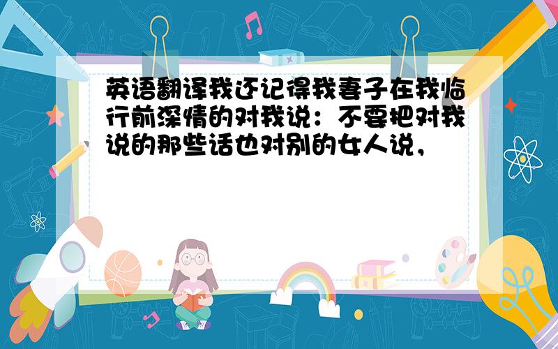 英语翻译我还记得我妻子在我临行前深情的对我说：不要把对我说的那些话也对别的女人说，