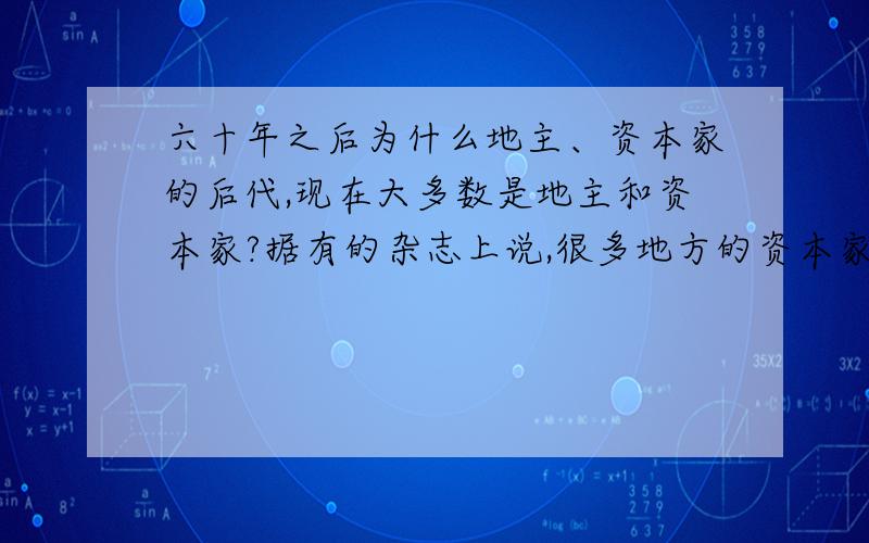 六十年之后为什么地主、资本家的后代,现在大多数是地主和资本家?据有的杂志上说,很多地方的资本家和地主很多都是以前的地主和资本家.这样的比例大概占多少?有的人说主要是地主、资