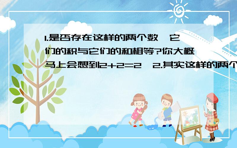 1.是否存在这样的两个数,它们的积与它们的和相等?你大概马上会想到2+2=2×2.其实这样的两个数还有很多,请再写出一些这样的数.2.〔1〕如果a+b=10,那么a与b的积有多少种情况?最大的积是多少?