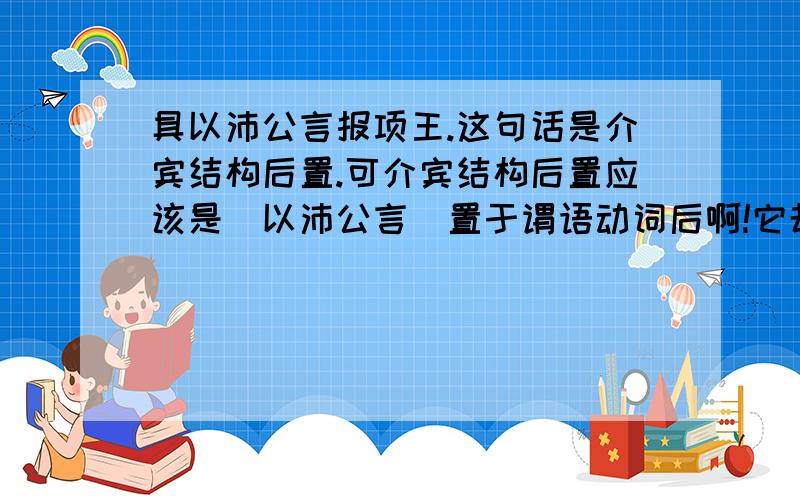 具以沛公言报项王.这句话是介宾结构后置.可介宾结构后置应该是＂以沛公言＂置于谓语动词后啊!它却在谓语动词＂报＂的前面!我怀疑这句话是不是也是个宾语前置的句子.