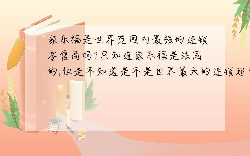 家乐福是世界范围内最强的连锁零售商吗?只知道家乐福是法国的,但是不知道是不是世界最大的连锁超市呢?知道的麻烦告诉下.