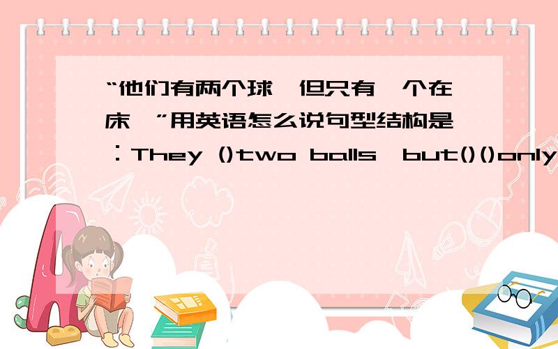 “他们有两个球,但只有一个在床丅”用英语怎么说句型结构是：They ()two balls,but()()only one under the bed.