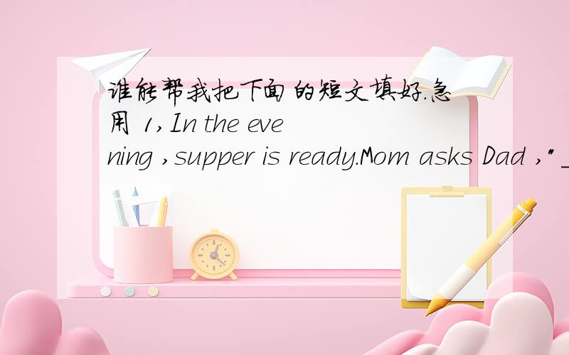 谁能帮我把下面的短文填好.急用 1,In the evening ,supper is ready.Mom asks Dad ,