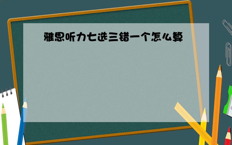 雅思听力七选三错一个怎么算