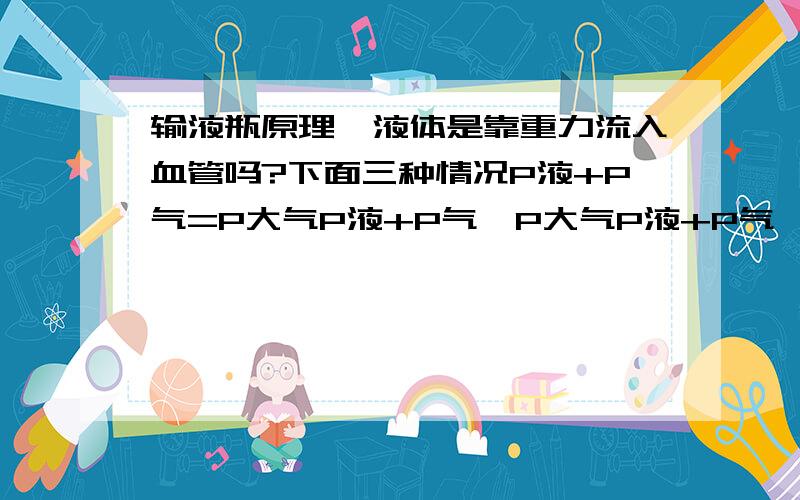 输液瓶原理,液体是靠重力流入血管吗?下面三种情况P液+P气=P大气P液+P气＞P大气P液+P气＜P大气液体怎么流.