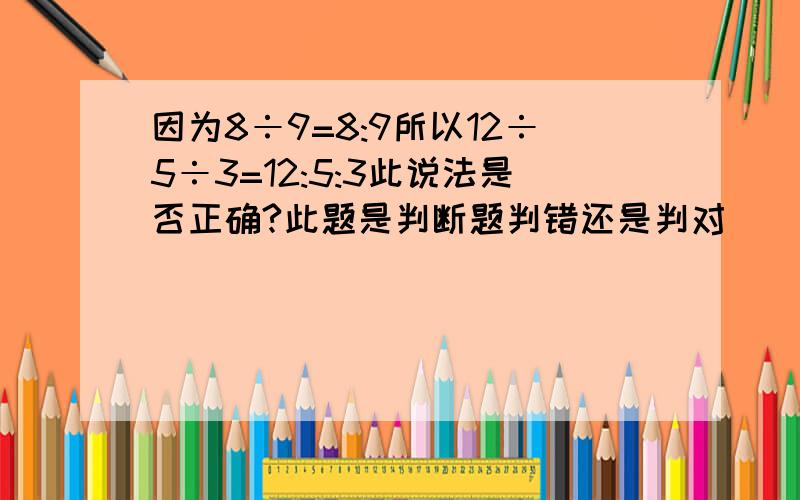 因为8÷9=8:9所以12÷5÷3=12:5:3此说法是否正确?此题是判断题判错还是判对