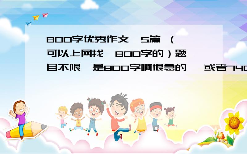 800字优秀作文  5篇 （可以上网找  800字的）题目不限  是800字啊很急的   或者740字-800字