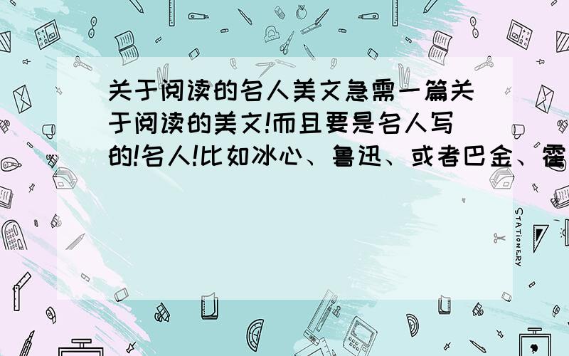 关于阅读的名人美文急需一篇关于阅读的美文!而且要是名人写的!名人!比如冰心、鲁迅、或者巴金、霍金,反正要是那种众所周知的名人写的关于阅读的美文,不要太长,也不要太短,200字以下,