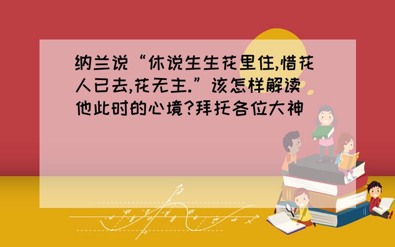 纳兰说“休说生生花里住,惜花人已去,花无主.”该怎样解读他此时的心境?拜托各位大神