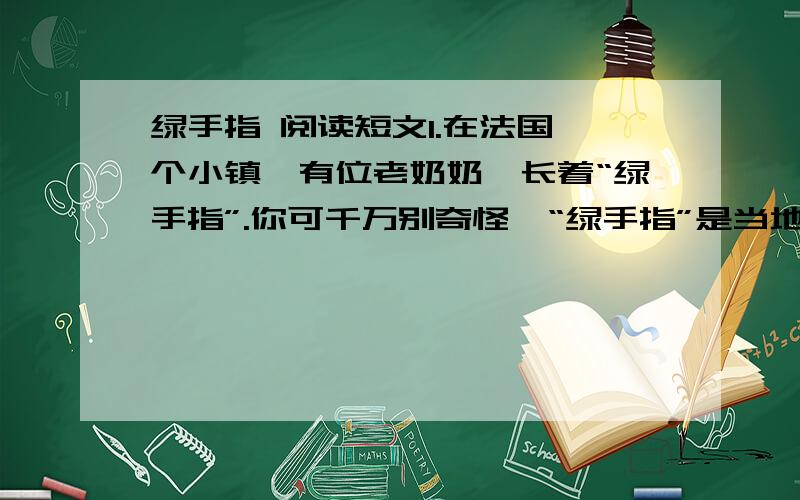 绿手指 阅读短文1.在法国一个小镇,有位老奶奶,长着“绿手指”.你可千万别奇怪,“绿手指”是当地人对好园丁的称赞.   2.一天,她在报上看到一条消息,园艺所重金悬赏纯白的金盏花.老奶奶想