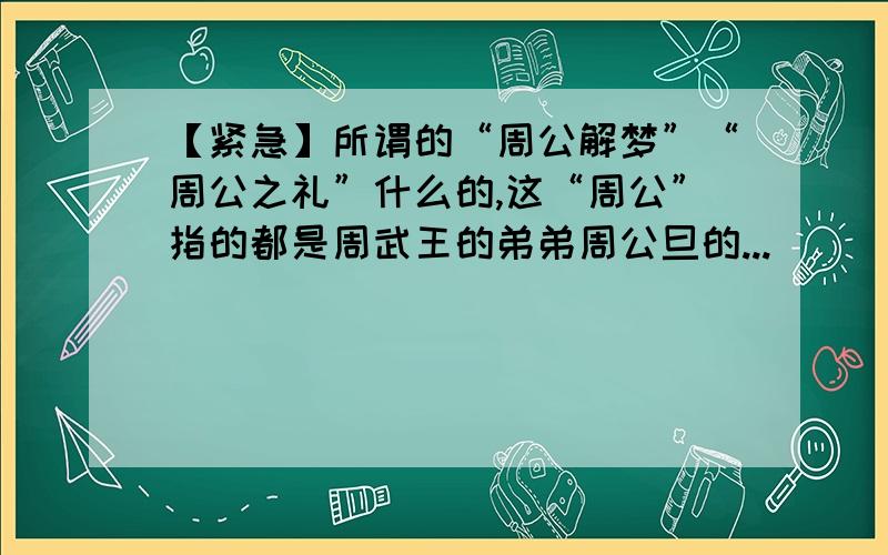 【紧急】所谓的“周公解梦”“周公之礼”什么的,这“周公”指的都是周武王的弟弟周公旦的...