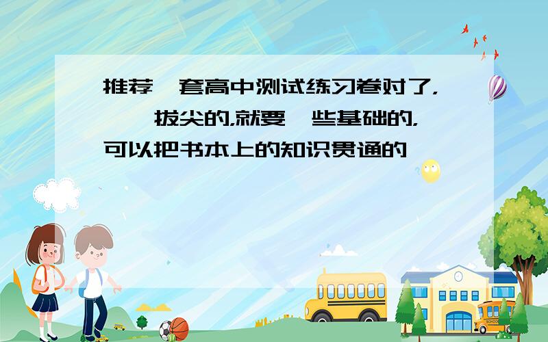 推荐一套高中测试练习卷对了，……拔尖的，就要一些基础的，可以把书本上的知识贯通的