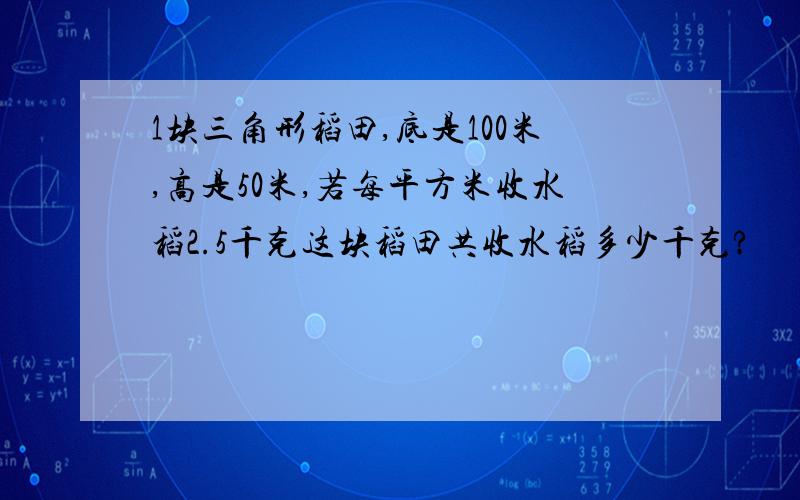 1块三角形稻田,底是100米,高是50米,若每平方米收水稻2.5千克这块稻田共收水稻多少千克?