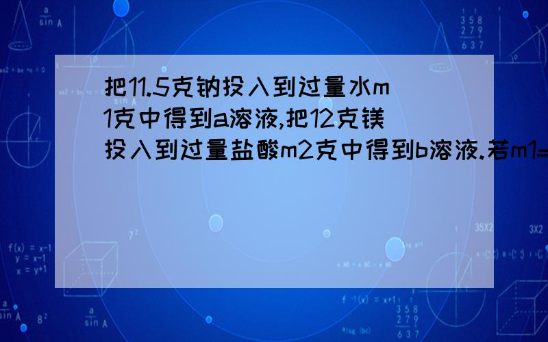 把11.5克钠投入到过量水m1克中得到a溶液,把12克镁投入到过量盐酸m2克中得到b溶液.若m1=m2,则a,b质量的关系是?为什么a=b