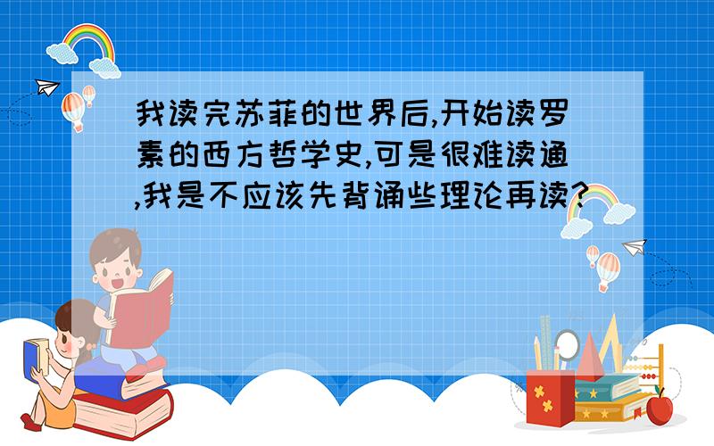 我读完苏菲的世界后,开始读罗素的西方哲学史,可是很难读通,我是不应该先背诵些理论再读?