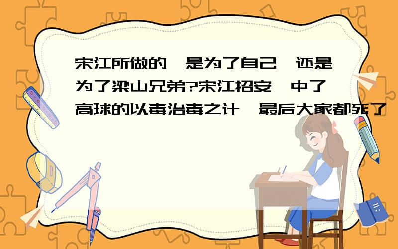 宋江所做的,是为了自己,还是为了梁山兄弟?宋江招安,中了高球的以毒治毒之计,最后大家都死了,宋江错在那里?