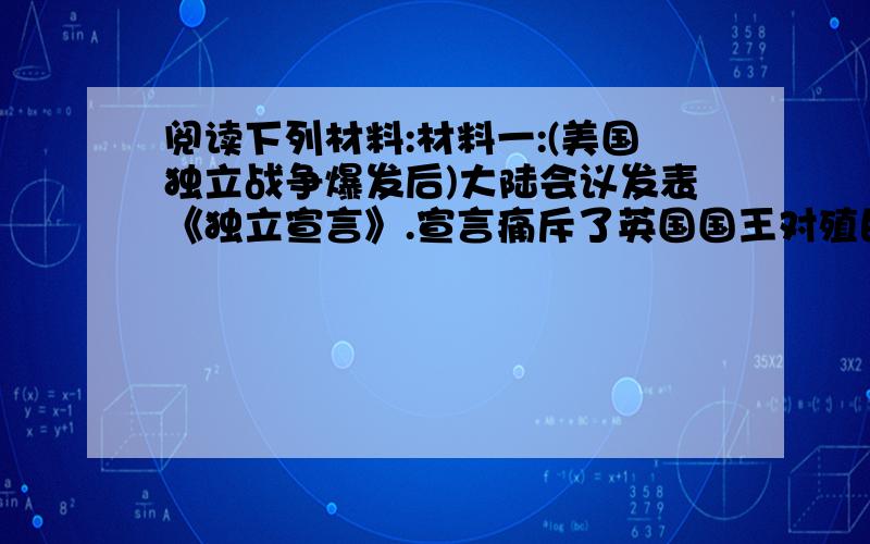 阅读下列材料:材料一:(美国独立战争爆发后)大陆会议发表《独立宣言》.宣言痛斥了英国国王对殖民地的暴政,宣布一切人生而平等,人们有生存,自由和追求幸福等不可转让的权利.宣言同时宣