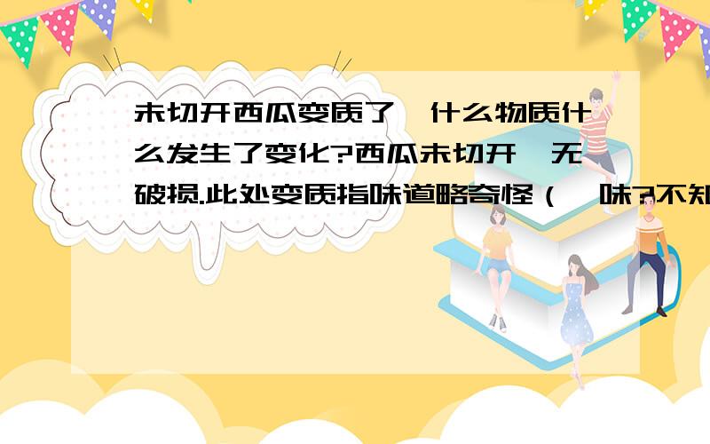 未切开西瓜变质了,什么物质什么发生了变化?西瓜未切开,无破损.此处变质指味道略奇怪（馊味?不知道怎么形容）,水分轻微缺乏.既然无破损,是否可以排除是细菌引起的变质?变质的产物是什