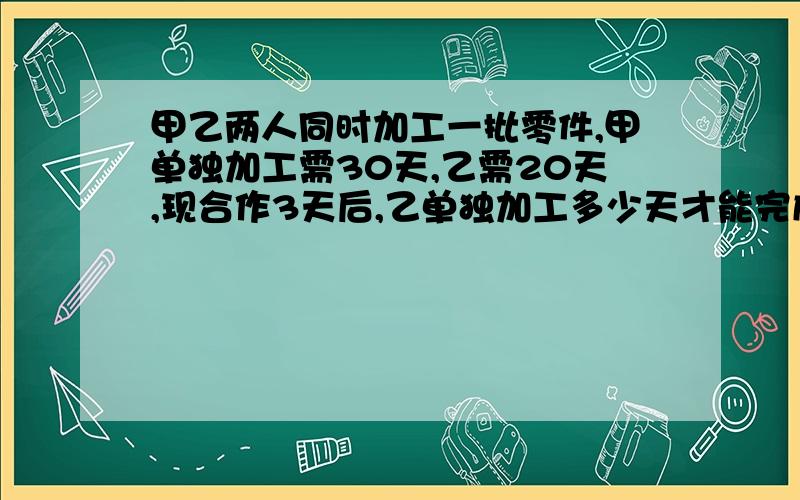 甲乙两人同时加工一批零件,甲单独加工需30天,乙需20天,现合作3天后,乙单独加工多少天才能完成零件的一半?