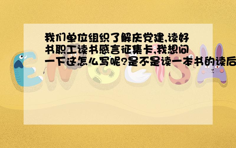 我们单位组织了解庆党建,读好书职工读书感言征集卡,我想问一下这怎么写呢?是不是读一本书的读后感?这本书要和党有关的吗?什么类型的呢,