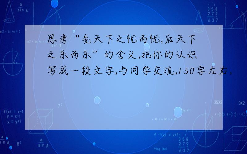 思考“先天下之忧而忧,后天下之乐而乐”的含义,把你的认识写成一段文字,与同学交流,150字左右,