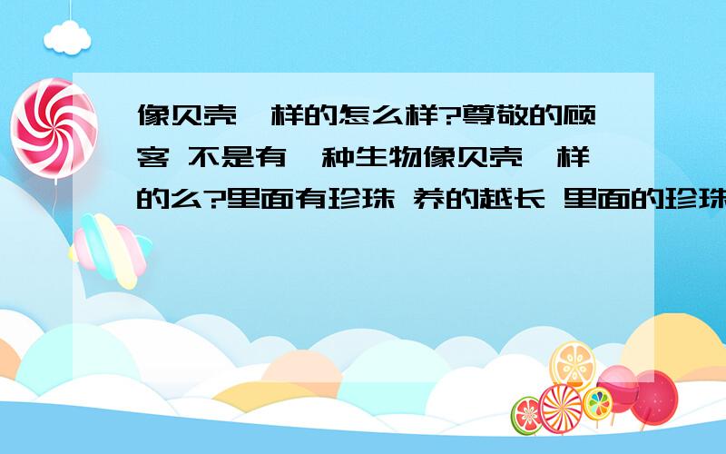 像贝壳一样的怎么样?尊敬的顾客 不是有一种生物像贝壳一样的么?里面有珍珠 养的越长 里面的珍珠的光泽就会越亮 那这种是怎么样的呢?能在家里养吗?给它吃什么呢?能让它在紫外线里照吗?