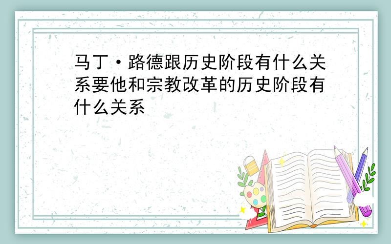 马丁·路德跟历史阶段有什么关系要他和宗教改革的历史阶段有什么关系