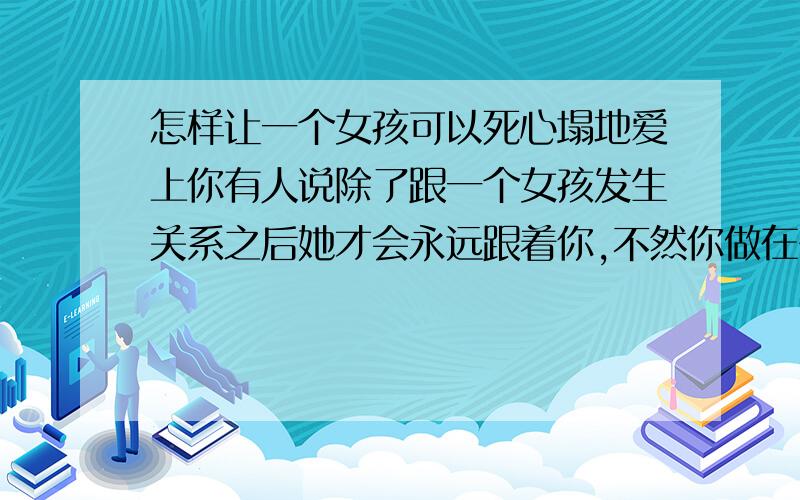 怎样让一个女孩可以死心塌地爱上你有人说除了跟一个女孩发生关系之后她才会永远跟着你,不然你做在多的事都是白费是真的吗?难道除了这个没其他更让女孩爱你爱的无怨无悔的办法了吗?