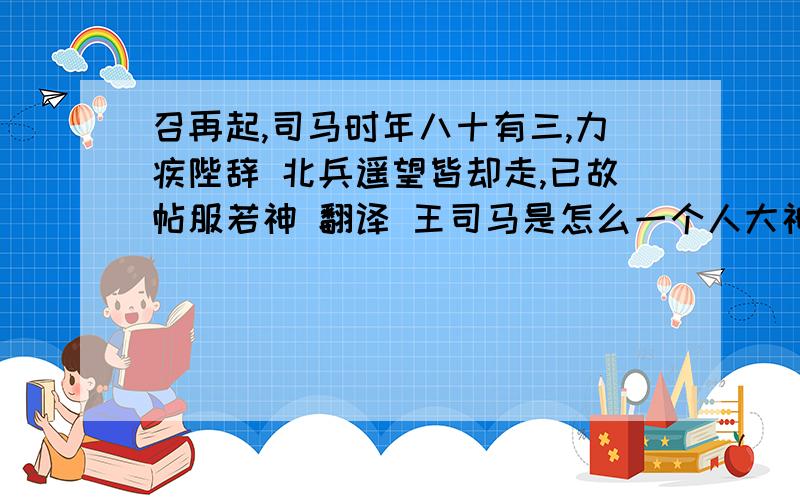 召再起,司马时年八十有三,力疾陛辞 北兵遥望皆却走,已故帖服若神 翻译 王司马是怎么一个人大神们帮帮�