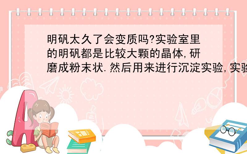 明矾太久了会变质吗?实验室里的明矾都是比较大颗的晶体,研磨成粉末状.然后用来进行沉淀实验,实验现象不明显,没观察到有现象,都没有观察到絮状物生成.