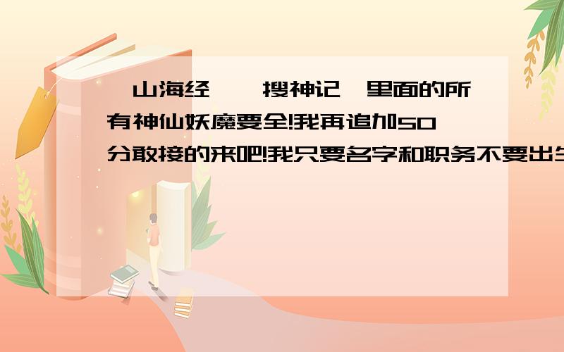 《山海经》《搜神记》里面的所有神仙妖魔要全!我再追加50分敢接的来吧!我只要名字和职务不要出生!OK?我有这书只是没时间看所以叫你们说的!把神仙补全点职务说清楚我加50分.