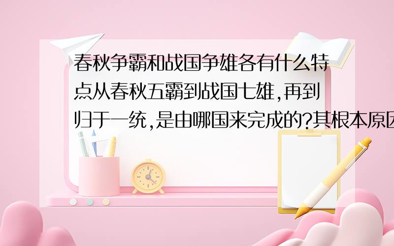 春秋争霸和战国争雄各有什么特点从春秋五霸到战国七雄,再到归于一统,是由哪国来完成的?其根本原因是什么