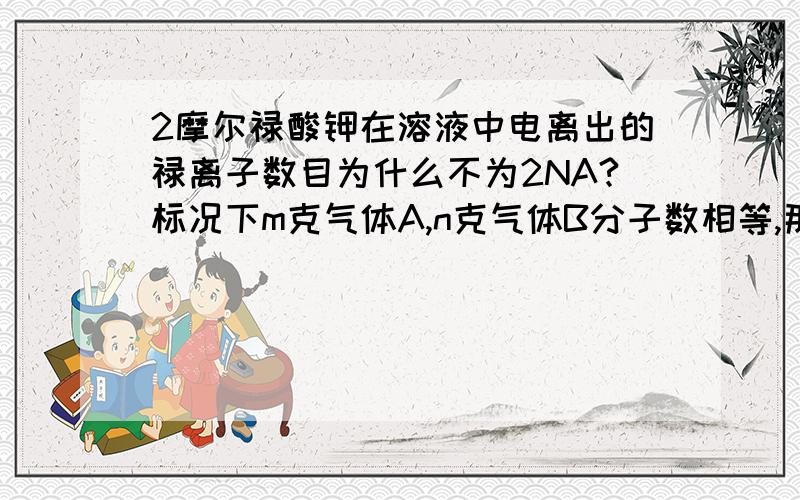 2摩尔禄酸钾在溶液中电离出的禄离子数目为什么不为2NA?标况下m克气体A,n克气体B分子数相等,那么相同体...2摩尔禄酸钾在溶液中电离出的禄离子数目为什么不为2NA?标况下m克气体A,n克气体B分