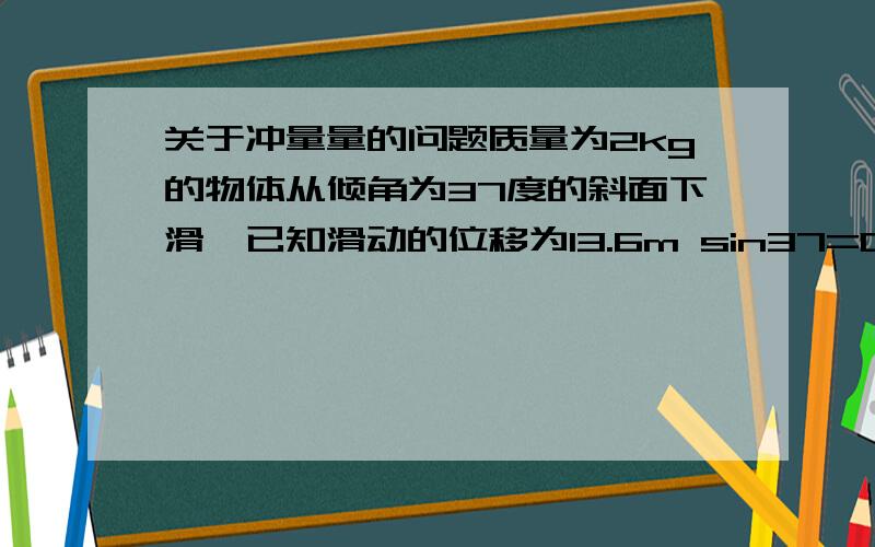 关于冲量量的问题质量为2kg的物体从倾角为37度的斜面下滑,已知滑动的位移为13.6m sin37=0.6 cos37=0.8动摩擦因数为0.1求重力的冲量?物体先向上滑动,滑了13.6m求向上滑动的重力的冲量?