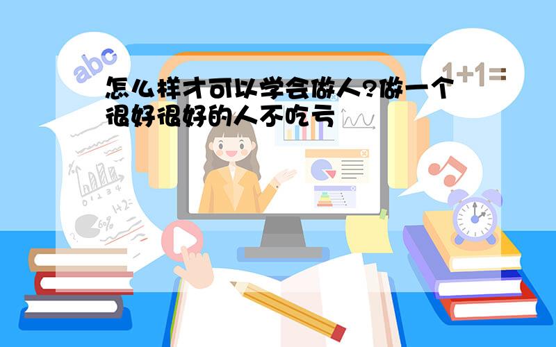 怎么样才可以学会做人?做一个很好很好的人不吃亏