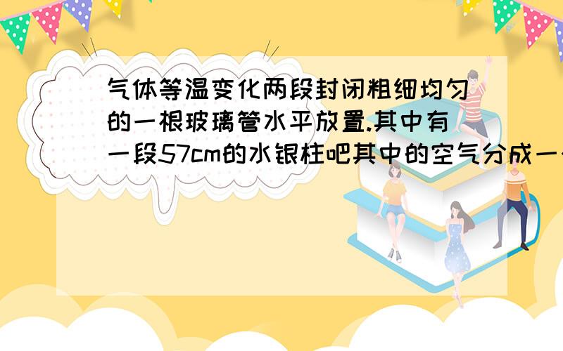 气体等温变化两段封闭粗细均匀的一根玻璃管水平放置.其中有一段57cm的水银柱吧其中的空气分成一个大气压,长30cm的两端.将这根管子缓慢竖起,那么上下两端的气柱长度是多少?