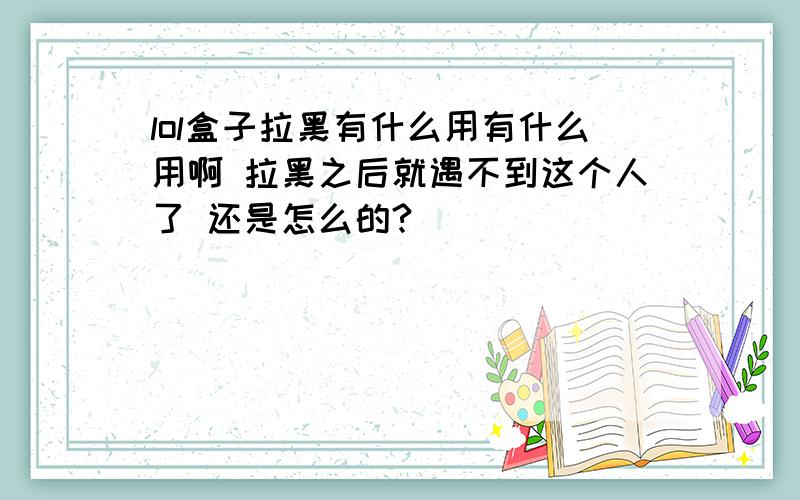 lol盒子拉黑有什么用有什么用啊 拉黑之后就遇不到这个人了 还是怎么的?