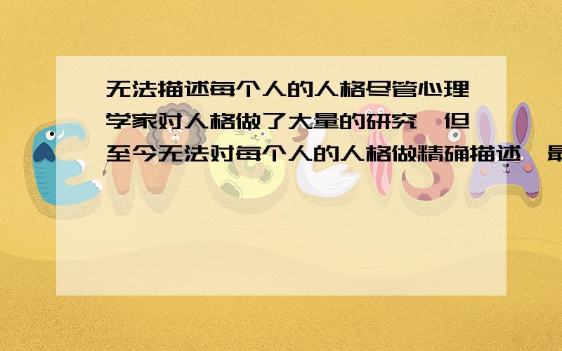 无法描述每个人的人格尽管心理学家对人格做了大量的研究,但至今无法对每个人的人格做精确描述,最主要的原因是1.人格总在变化2.人格是看不到,是无法直接测量的心理现象3.4人格有许多种