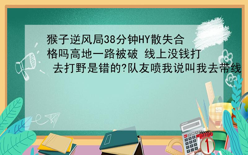 猴子逆风局38分钟HY散失合格吗高地一路被破 线上没钱打 去打野是错的?队友喷我说叫我去带线 线一过来队友就去刷没钱可打 刷野有错?30分钟HY 38出散失 后来翻盘了 合格不?